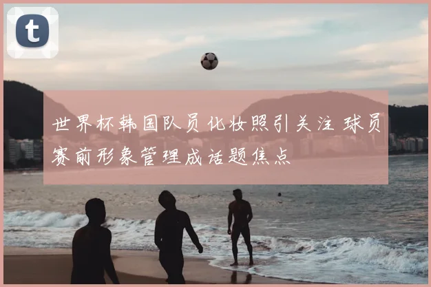 世界杯韩国队员化妆照引关注 球员赛前形象管理成话题焦点