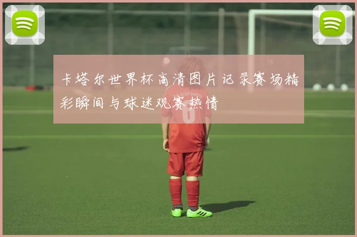 卡塔尔世界杯高清图片记录赛场精彩瞬间与球迷观赛热情