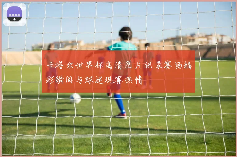 卡塔尔世界杯高清图片记录赛场精彩瞬间与球迷观赛热情