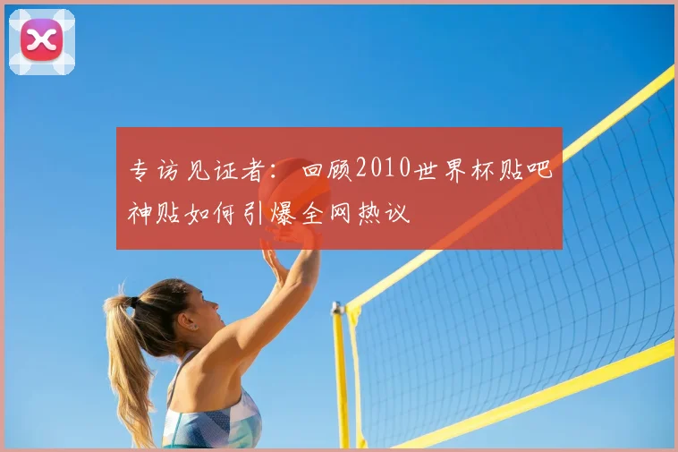 专访见证者：回顾2010世界杯贴吧神贴如何引爆全网热议