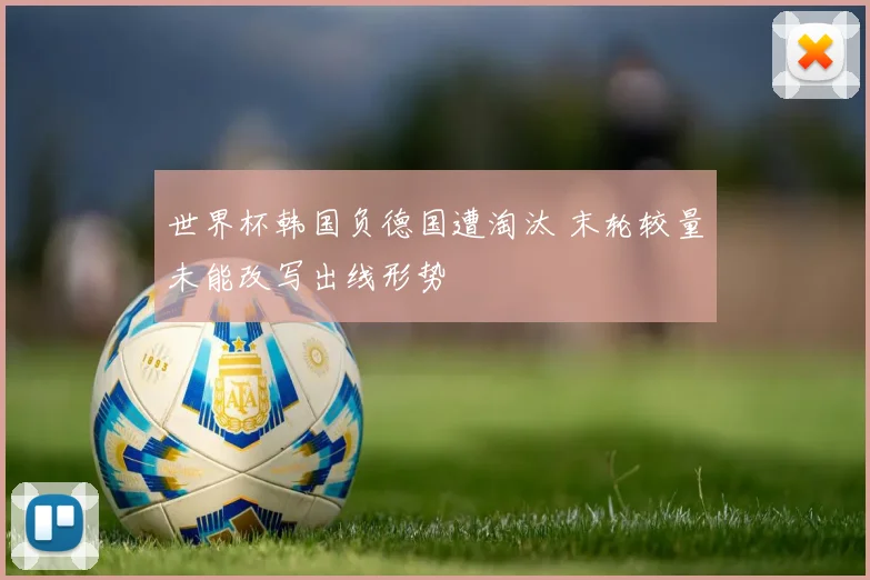 世界杯韩国负德国遭淘汰 末轮较量未能改写出线形势