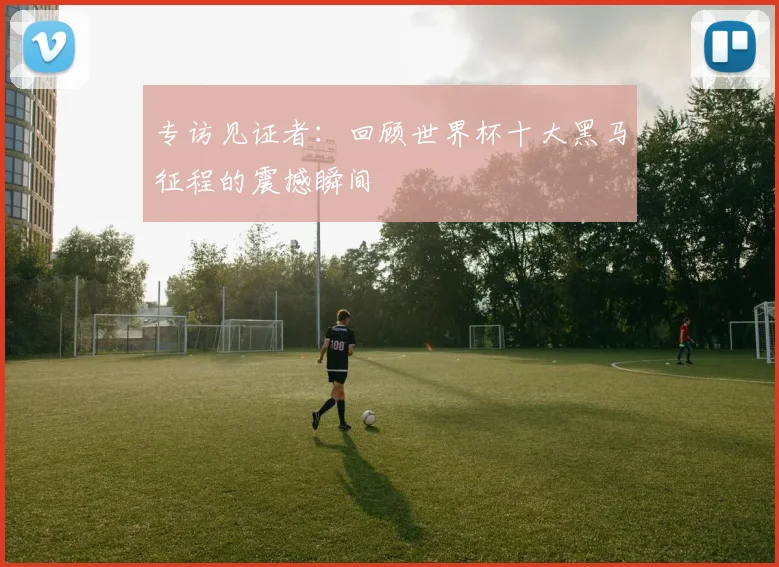 专访见证者：回顾世界杯十大黑马征程的震撼瞬间
