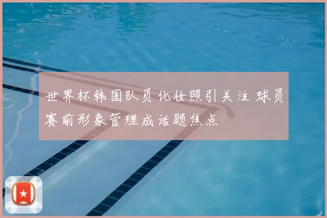 世界杯韩国队员化妆照引关注 球员赛前形象管理成话题焦点