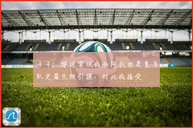 卡卡:球迷常说我和阿扎尔是皇马队史最失败引援,对此我接受