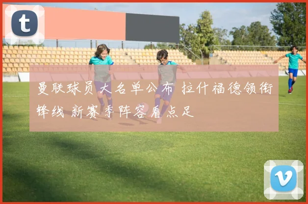 曼联球员大名单公布 拉什福德领衔锋线 新赛季阵容看点足