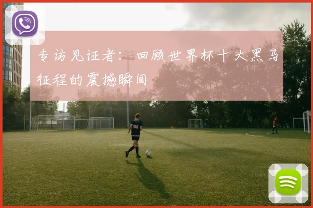 专访见证者：回顾世界杯十大黑马征程的震撼瞬间