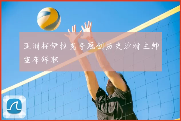 亚洲杯伊拉克夺冠创历史沙特主帅宣布辞职