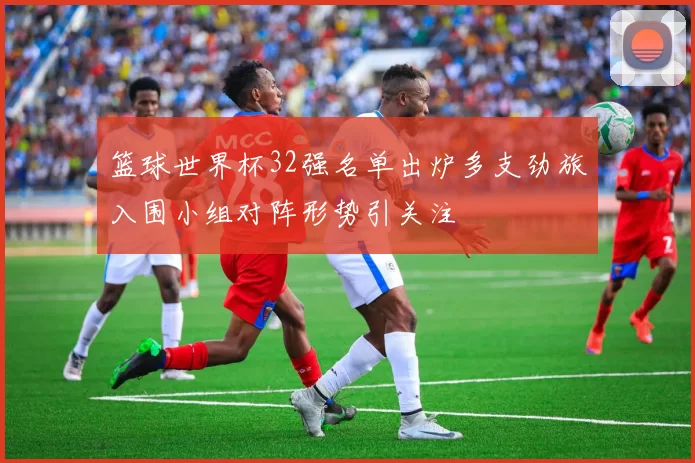 篮球世界杯32强名单出炉多支劲旅入围小组对阵形势引关注
