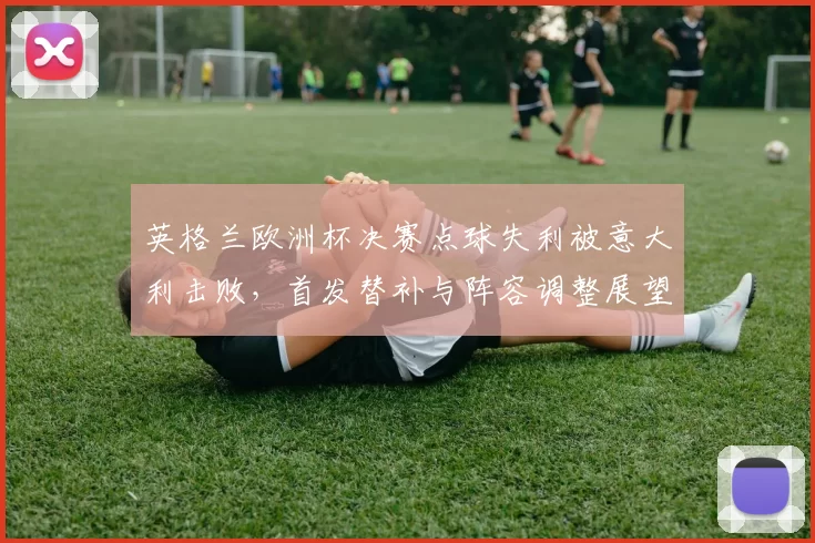 英格兰欧洲杯决赛点球失利被意大利击败，首发替补与阵容调整展望