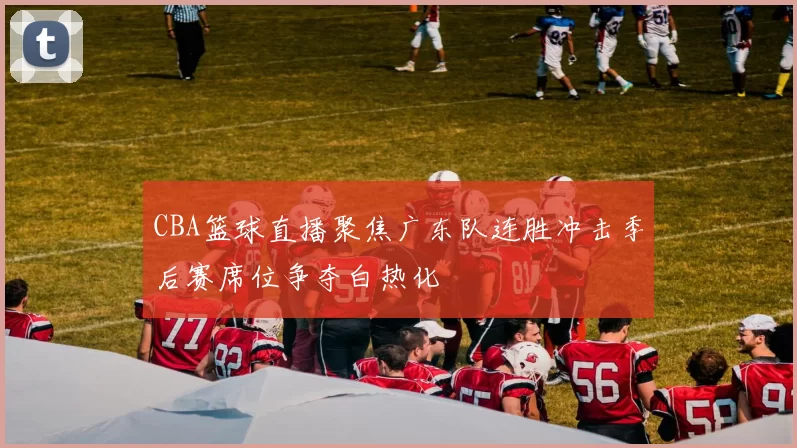 CBA篮球直播聚焦广东队连胜冲击季后赛席位争夺白热化