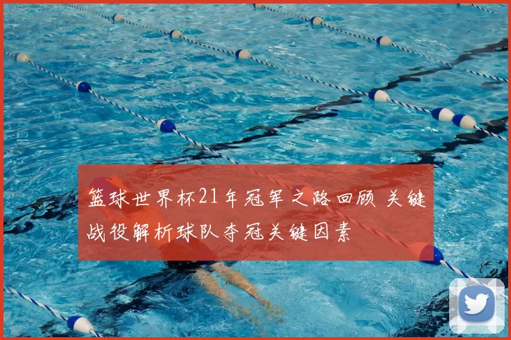 篮球世界杯21年冠军之路回顾 关键战役解析球队夺冠关键因素