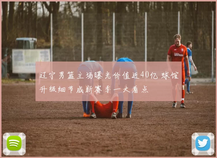 辽宁男篮主场曝光价值近40亿 球馆升级细节成新赛季一大看点