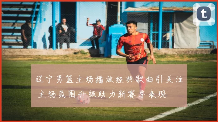 辽宁男篮主场播放经典歌曲引关注 主场氛围升级助力新赛季表现