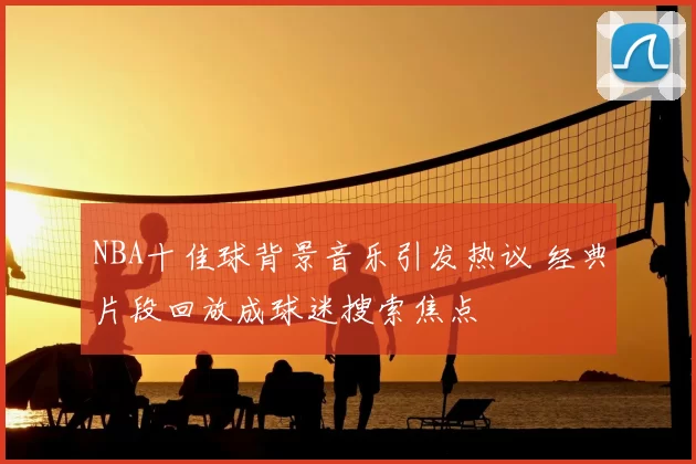NBA十佳球背景音乐引发热议 经典片段回放成球迷搜索焦点