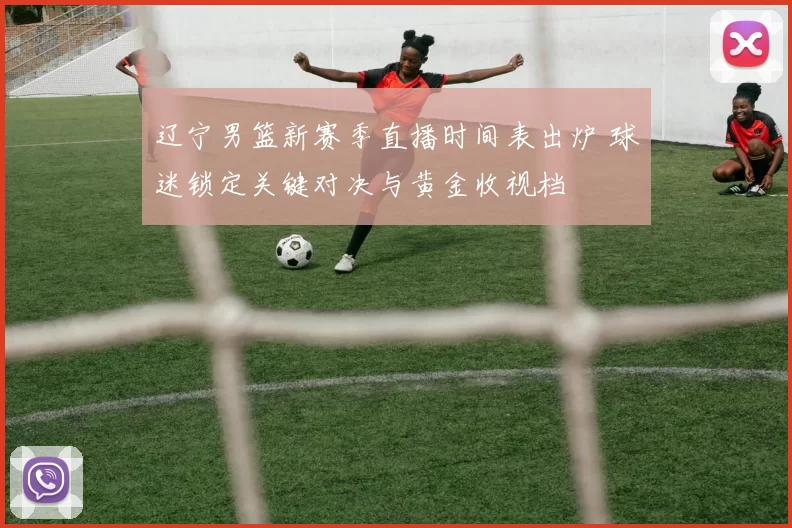 辽宁男篮新赛季直播时间表出炉 球迷锁定关键对决与黄金收视档