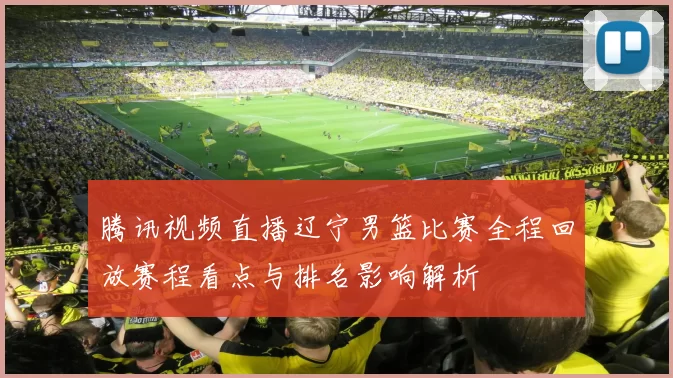 腾讯视频直播辽宁男篮比赛全程回放赛程看点与排名影响解析