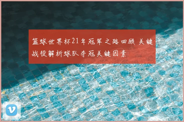 篮球世界杯21年冠军之路回顾 关键战役解析球队夺冠关键因素