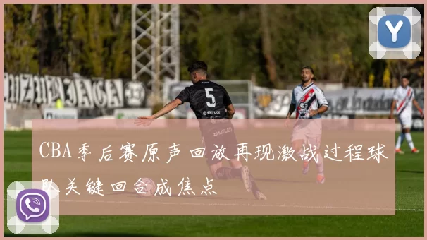 CBA季后赛原声回放再现激战过程球队关键回合成焦点