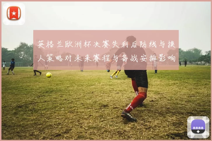 英格兰欧洲杯决赛失利后防线与换人策略对未来赛程与备战安排影响