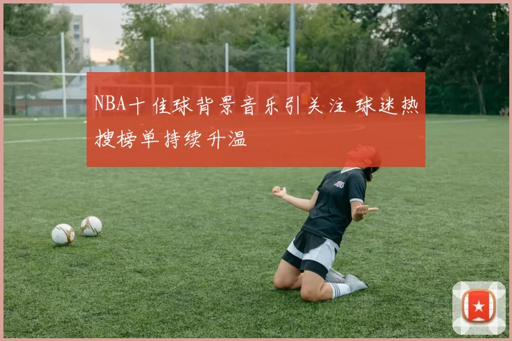 NBA十佳球背景音乐引关注 球迷热搜榜单持续升温