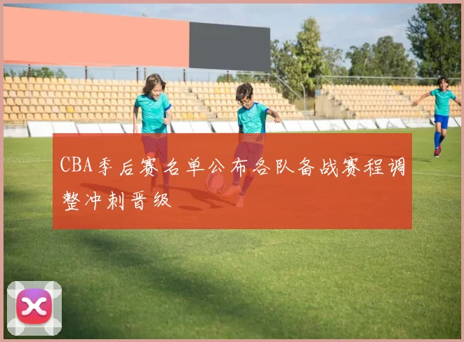 CBA季后赛名单公布各队备战赛程调整冲刺晋级