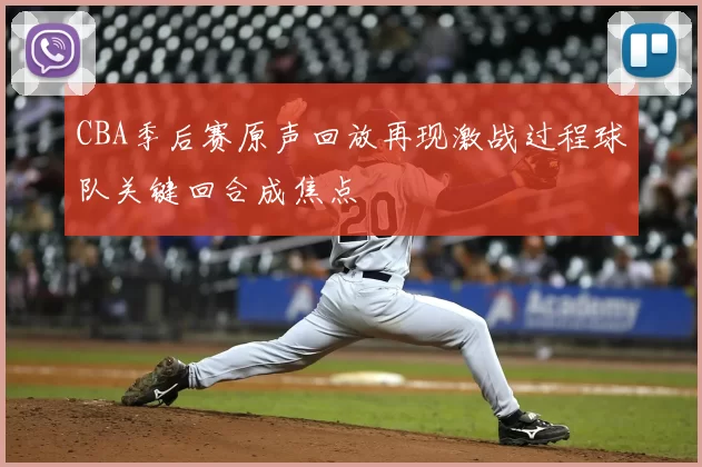 CBA季后赛原声回放再现激战过程球队关键回合成焦点